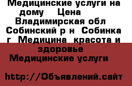 Медицинские услуги на дому. › Цена ­ 800 - Владимирская обл., Собинский р-н, Собинка г. Медицина, красота и здоровье » Медицинские услуги   